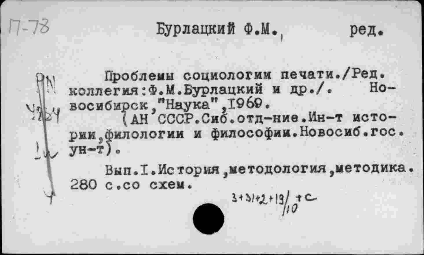 ﻿П-73
Бурлацкий Ф.М
ред.
Проблемы социологии печати./Ред. коллегия:Ф.М.Бурлацкий и др./. Новосибирск, "Наука" ,1969.
(АН СССР.Сиб.отд-ние.Ин-т истории .филологии и философии.Новосиб.гос
Вып.1.Ис тория,методология,методика 280 с.со схем.
ры+лнз/ -ГС,